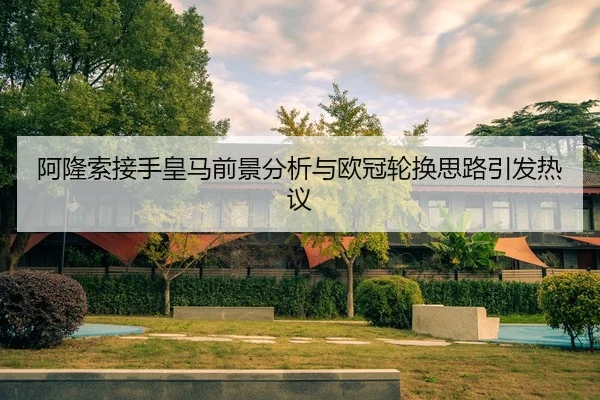 阿隆索接手皇马前景分析与欧冠轮换思路引发热议(K1SPORTS)